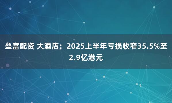 垒富配资 大酒店：2025上半年亏损收窄35.5%至2.9亿港元