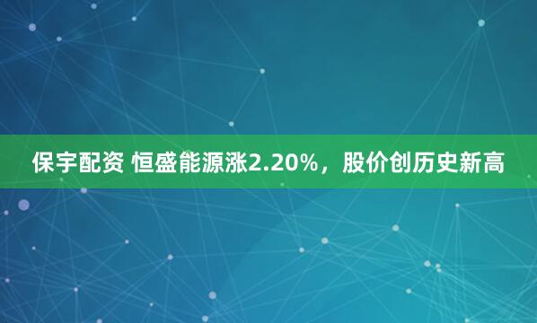 保宇配资 恒盛能源涨2.20%，股价创历史新高