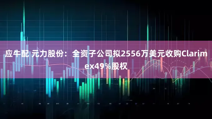 应牛配 元力股份：全资子公司拟2556万美元收购Clarimex49%股权