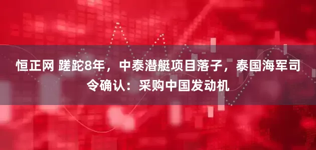 恒正网 蹉跎8年，中泰潜艇项目落子，泰国海军司令确认：采购中国发动机