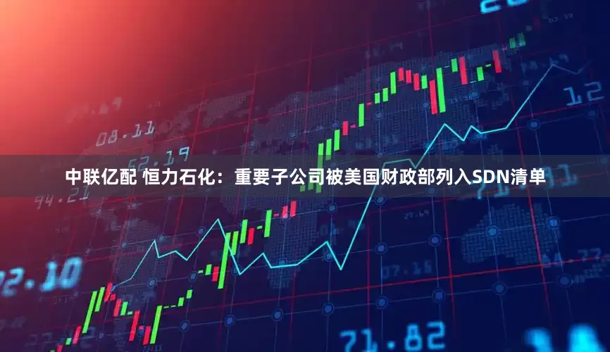 中联亿配 恒力石化：重要子公司被美国财政部列入SDN清单