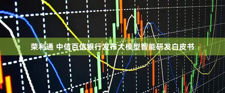 荣利通 中信百信银行发布大模型智能研发白皮书