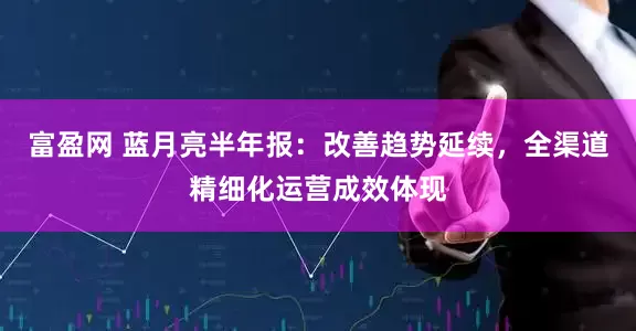 富盈网 蓝月亮半年报：改善趋势延续，全渠道精细化运营成效体现